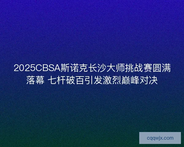 2025CBSA斯诺克长沙大师挑战赛圆满落幕 七杆破百引发激烈巅峰对决