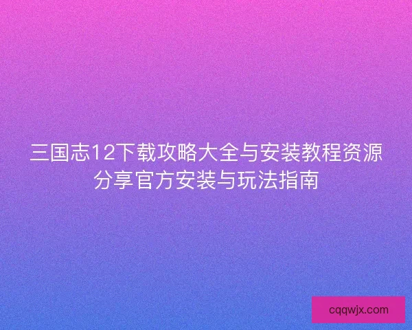 三国志12下载攻略大全与安装教程资源分享官方安装与玩法指南