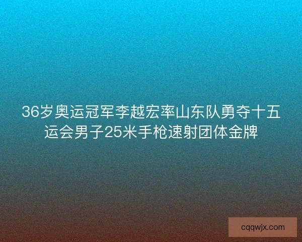 36岁奥运冠军李越宏率山东队勇夺十五运会男子25米手枪速射团体金牌